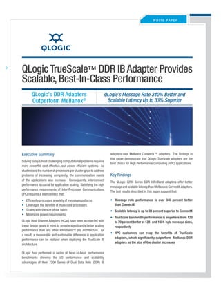 WHITE PaPEr




QLogic TrueScale™ DDR IB Adapter Provides
Scalable, Best-In-Class Performance
        QLogic’s DDR Adapters                                     QLogic’s Message Rate 340% Better and
                                                                   Scalable Latency Up to 33% Superior
        Outperform Mellanox ®




                                                                      adapters over Mellanox ConnectX™ adapters. The findings in
Executive Summary
                                                                      this paper demonstrate that QLogic TrueScale adapters are the
Solving today’s most challenging computational problems requires
                                                                      best choice for High Performance Computing (HPC) applications.
more powerful, cost-effective, and power efficient systems. as
clusters and the number of processors per cluster grow to address
                                                                      Key Findings
problems of increasing complexity, the communication needs
of the applications also increase. Consequently, interconnect
                                                                      The QLogic 7200 Series DDr InfiniBand adapters offer better
performance is crucial for application scaling. Satisfying the high
                                                                      message and scalable latency than Mellanox’s ConnectX adapters.
performance requirements of Inter-Processor Communications
                                                                      The test results described in this paper suggest that:
(IPC) requires a interconnect that:
                                                                      • Message rate performance is over 340-percent better
•   Efficiently processes a variety of messages patterns
                                                                        than ConnectX
•   Leverages the benefits of multi-core processors
•   Scales with the size of the fabric                                • Scalable latency is up to 33 percent superior to ConnectX
•   Minimizes power requirements
                                                                      • TrueScale bandwidth performance is anywhere from 120
QLogic Host Channel adapters (HCas) have been architected with          to 70 percent better at 128- and 1024-byte message sizes,
these design goals in mind to provide significantly better scaling      respectively
performance than any other InfiniBand™ (IB) architecture. as
                                                                      • HPC customers can reap the benefits of TrueScale
a result, a measurable and sustainable difference in application
                                                                        adapters, which significantly outperform Mellanox DDR
performance can be realized when deploying the TrueScale IB
                                                                        adapters as the size of the cluster increases
architecture.

QLogic has performed a series of head-to-head performance
benchmarks showing the I/O performance and scalability
advantages of their 7200 Series of Dual Data rate (DDr) IB
 