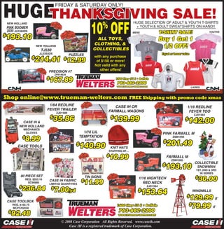 HUGE
   E
                                             Friday & SaTUrday ONLy!

    THANKSGIVING SALE!
                                                                      10 OFF   %                   HUGE SELECTiON OF adULT & yOUTH T-SHirTS
    NEw HollaNd
                                                                                                    + yOUTH & adULT SWEaTSHirTS ON HaNd!!
    PINK BOOMEr
    2035 JlE564dS                                                                                                    T-SHIRT SALE!                        YOUTHS
                                                                                                   MENS

193.10
$
                                                                                                                     Buy 1 Get 1
                                                                         ALL TOYS,
                                                                        CLOTHING, &
                                                                                                                      1/2 OFF!
                             NEw HollaNd
                                                                        COLLECTIBLES
                                TJ530
                               JlE554dS                                                                               Equal or lesser value
                                                        PUZZLES
                           214.41 $12.99
                                                                        with any purchase
                         $
                                                                         of $150 or more!
                                                                        Not valid with any
                                                                           other offers!
                                    PrEcISION #7
                                             ZFN14634

                                    167.89
                                    $

                                                                                                                                              LADIES



Shop online@www.trueman-welters.com                                                               FREE Shipping with promo code xmas
                                     1/64 rEDLINE                                     cASE IH Or                                         1/16 rEDLINE
                                    FEvEr TrAILEr                                  FArMALL WAGONS                                         FEvEr TOO
                                              ZJd1589
                                                                                                                                                ZJd1563
                                          35.86                                      139.99
                                        $                                           $
                                                                                                                                          142.00
                                                                                                                                        $
               cASE IH &
             NEW HOLLAND
                 MECHaNiCS
                                                               1/16 LIL                                               PINK FArMALL M
                  glovES

                 8.99                                        TEMPTATION
                 $                                                                                                            ZSM1094

                                                                                                                          201.49
                                                                   ZJd1527
                                                                                                                       $
                                                             140.90
                                                           $
            cASE TOOLS                                                             KNIT HATS
                                                                                   StaRtiNg at…

                                                                                   10.99
                                                                               $                                           FArMALL M
                                                                                                                             ZSM1095
                                                                                                                                                cOLLEcTIBLE
                                                                                                                        193.10
                                                                                                                      $                          SNOWMAN
                                                                                                                                                 1St, 2Nd & 3Rd
                                                                                                                                                   iN SERiES
              80 PIEcE SET
                                                                                                                                                  30.00
                                                                   TIN SIGNS                                                                     $
                                                                                                      1/16 HIGHTEcH
                                                                  11.99
                     REg. $263.16
                                                               $
                                        cASE IH FABrIc
                                                                                                        rED NEcK
                       SC99980          liMitEd quaNtitiES

               236.84
             $                                                                                             ZJd1564
                                            7.00/yd
                                         $
                                                                                                          153.64
                                                                                                      $                                       WINDMILLS

                                                                                                                                            129.99 8'
                                                                                                                                         $
    cASE TOOLBOX
                                                                                                                                             79.99 4'
                                                                                                                                            $
         REg. $102.75
         MCPCH2030

      92.48
     $

                                                 © 2008 Case Corporation All Rights Reserved. www.caseih.com
                                                     Case IH is a registered trademark of Case Corporation.
 