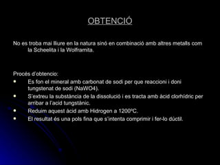 OBTENCIÓ No es troba mai lliure en la natura sinó en combinació amb altres metalls com la Scheelita i la Wolframita. Procés d’obtencio: Es fon el mineral amb carbonat de sodi per que reaccioni i doni tungstenat de sodi (NaWO4). S’extreu la substància de la dissolució i es tracta amb àcid clorhídric per arribar a l’acid tungstànic. Reduim aquest àcid amb Hidrogen a 1200ºC. El resultat és una pols fina que s’intenta comprimir i fer-lo dúctil. 