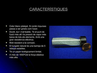 CARACTERÍSTIQUES Color blanc platejat. Si conté impurses passa a ser grisós com l’acer. Dúctil, dur i mal·leable. Té el punt de fusió més alt i la pressió de vapor més baixa de tots els elements. Amb una gran resistència elèctrica. Molt resistent a la corrosió. El tungstè natural és una barreja de 5 isòtops estables. Té un paper biològicament limitat. A més de 1650ºCté la força elàstica més alta. 