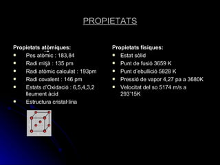 PROPIETATS Propietats atòmiques: Pes atòmic : 183,84 Radi mitjà : 135 pm Radi atòmic calculat : 193pm Radi covalent : 146 pm Estats d’Oxidació : 6,5,4,3,2 lleument àcid Estructura cristal·lina Propietats físiques: Estat sòlid Punt de fusió 3659 K Punt d’ebullició 5828 K Pressió de vapor 4,27 pa a 3680K Velocitat del so 5174 m/s a 293’15K 