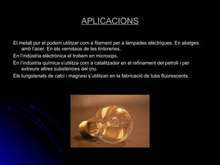 APLICACIONS El metall pur el podem utilitzar com a filament per a làmpades elèctriques. En aliatges amb l’acer. En els vernissos de les tintoreries. En l’indústria elèctrònica el trobem en microxips. En l’indústria química s’utilitza com a catalitzador en el refinament del petroli i per extreure altres substències del cru. Els tungstenats de calci i magnesi s’utilitzan en la fabricació de tubs fluorescents. 
