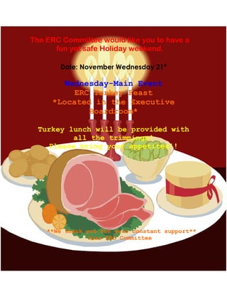 Date: November Wednesday 21st
Wednesday-Main Event
ERC Turkey Feast
*Located in the Executive
Boardroom*
Turkey lunch will be provided with
all the trimmings!
Please bring your appetites!!
The ERC Committee would like you to have a
fun yet safe Holiday weekend.
**We thank you for your constant support**
Your ERC Committee
 