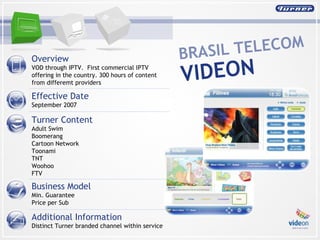 Overview  VOD through IPTV.  First commercial IPTV offering in the country. 300 hours of content from differemt providers Effective Date September 2007 Turner Content Adult Swim  Boomerang  Cartoon Network  Toonami  TNT  Woohoo  FTV Business Model Min. Guarantee  Price per Sub Additional Information Distinct Turner branded channel within service BRASIL TELECOM  VIDEON 