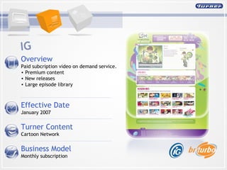 Overview  Paid subcription video on demand service.  Premium content New releases Large episode library Effective Date January 2007 Turner Content Cartoon Network Business Model Monthly subscription IG 