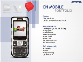 CN MOBILE PORTFOLIO SMS Interactivity Votatoon Trivia Programming CN Web 2.0 Games Glu: 14 titles Other: 2 new titles for 2008 Personalization Catalogue (as of Jan 2008): Wallpapers  Screensavers  Select Ringtones  Voice tones  Video clips  Pacotes especiais Refresh mensal 