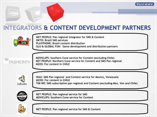 INTEGRATORS   & CONTENT DEVELOPMENT PARTNERS NET PEOPLE: Pan regional integrator for SMS & Content OKTO: Brazil SMS services PLAYPHONE: Brazil content distribution GLU & GLOBAL FUN:  Game development and distribution partners MOVICLIPS: Southern Cone service for Content (excluding Chile)  NET PEOPLE: Northern Cone service for Content and SMS Pan regional  MZZO: For content in CHILE WAU: SMS Pan regional  and Content service for Mexico, Venezuela  MZZO: For content in CHILE  TIM WE: SMS subscription pan regional and Content (excluding Mex, Ven and Chile) NET PEOPLE: Pan regional service for SMS MOVICLIPS: Southern Cone service for Content  NET PEOPLE: Pan regional service for SMS & Content 