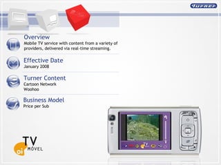 Overview  Mobile TV service with content from a variety of providers, delivered via real-time streaming. Effective Date January 2008 Turner Content Cartoon Network Woohoo Business Model Price per Sub 