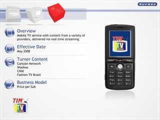 Overview  Mobile TV service with content from a variety of providers, delivered via real-time streaming. Effective Date May 2008 Turner Content Cartoon Network Woohoo CNNI Fashion TV Brasil Business Model Price per Sub 