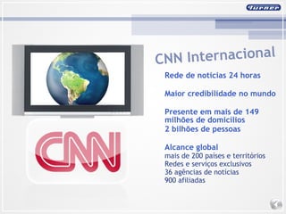 CNN Internacional Rede de notícias 24 horas Maior credibilidade no mundo Presente em mais de 149 milhões de domicílios 2 bilhões de pessoas Alcance global mais de 200 países e territórios Redes e serviços exclusivos 36 agências de notícias 900 afiliadas 
