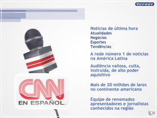 Noticias de última hora Atualidades Negócios  Esportes  Tendências A rede número 1 de notícias na América Latina Audiência valiosa, culta, instruída, de alto poder aquisitivo Mais de 20 milhões de lares no continente americano Equipe de renomados apresentadores e jornalistas conhecidos na região 