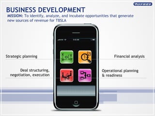 BUSINESS DEVELOPMENT MISSION:  To identify, analyze, and incubate opportunities that generate new sources of revenue for TBSLA Financial analysis Operational planning  & readiness Strategic planning Deal structuring, negotiation, execution 