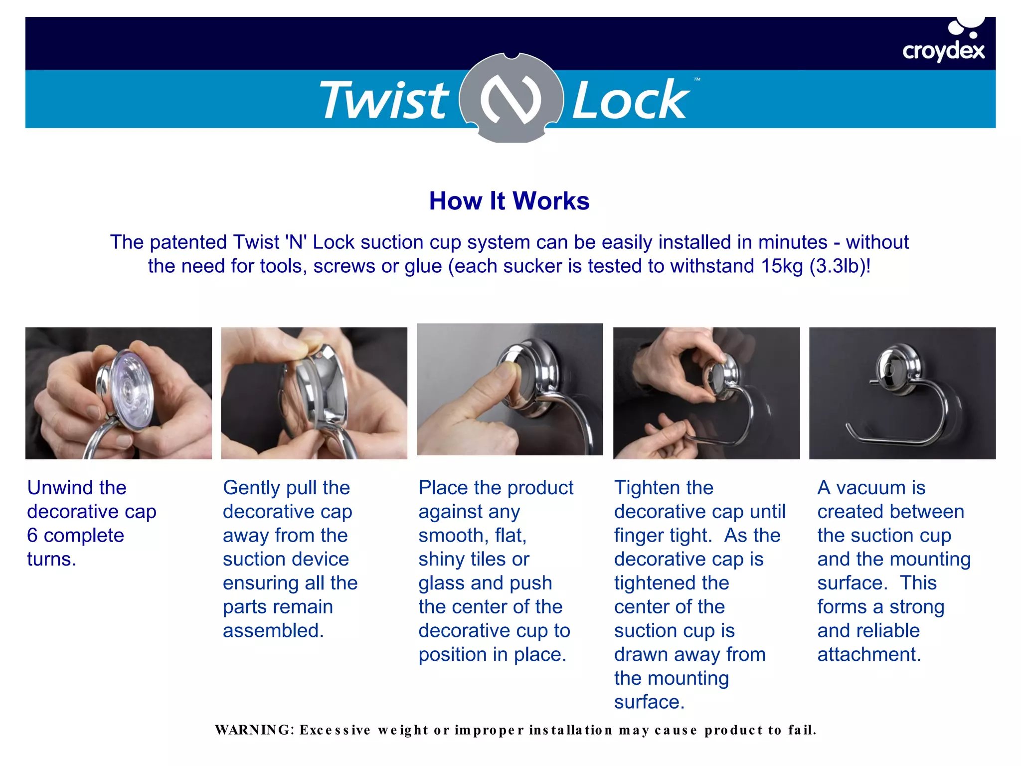 Unwind the decorative cap 6 complete turns. Gently pull the decorative cap away from the suction device ensuring all the parts remain assembled.  Place the product against any smooth, flat, shiny tiles or glass and push the center of the decorative cup to position in place. Tighten the decorative cap until finger tight.  As the decorative cap is tightened the center of the suction cup is drawn away from the mounting surface. A vacuum is created between the suction cup and the mounting surface.  This forms a strong and reliable attachment. How It Works The patented Twist 'N' Lock suction cup system can be easily installed in minutes - without the need for tools, screws or glue (each sucker is tested to withstand 15kg (3.3lb)! WARNING: Excessive weight or improper installation may cause product to fail. 