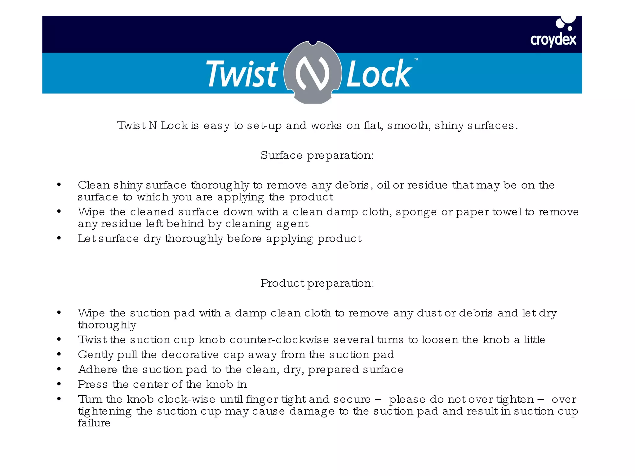 Twist N Lock is easy to set-up and works on flat, smooth, shiny surfaces. Surface preparation: Clean shiny surface thoroughly to remove any debris, oil or residue that may be on the surface to which you are applying the product Wipe the cleaned surface down with a clean damp cloth, sponge or paper towel to remove any residue left behind by cleaning agent Let surface dry thoroughly before applying product Product preparation: Wipe the suction pad with a damp clean cloth to remove any dust or debris and let dry thoroughly Twist the suction cup knob counter-clockwise several turns to loosen the knob a little  Gently pull the decorative cap away from the suction pad Adhere the suction pad to the clean, dry, prepared surface Press the center of the knob in  Turn the knob clock-wise until finger tight and secure – please do not over tighten – over tightening the suction cup may cause damage to the suction pad and result in suction cup failure 