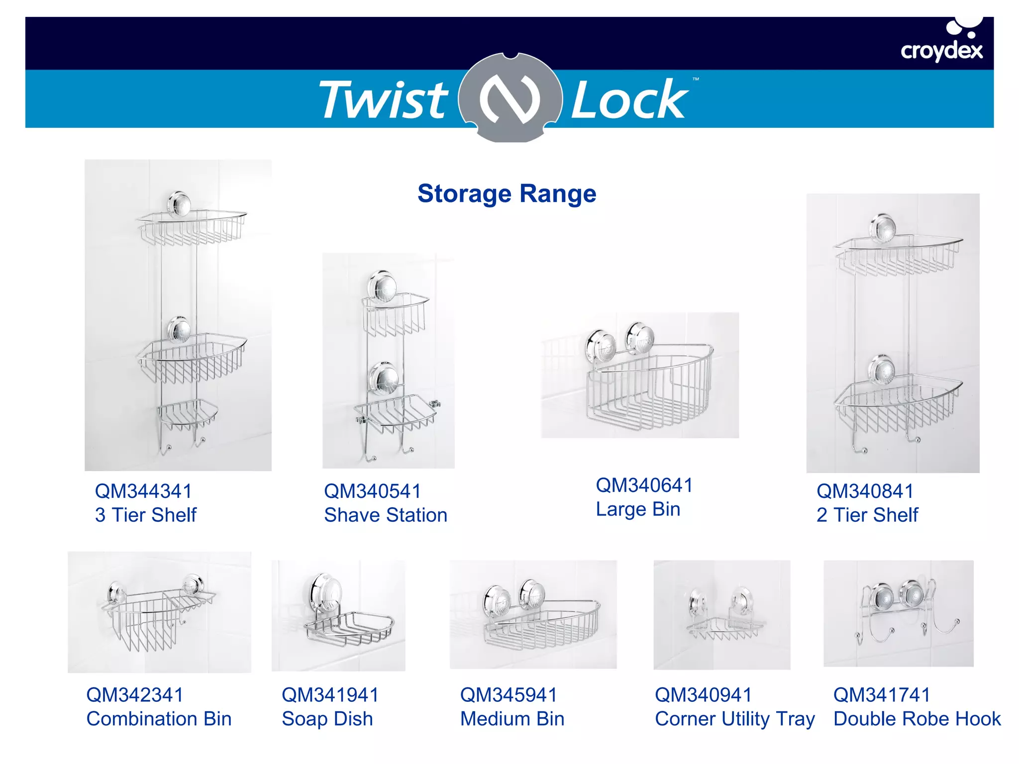 Storage Range QM344341 3 Tier Shelf QM340541 Shave Station QM340641 Large Bin QM340841 2 Tier Shelf QM342341 Combination Bin QM341941 Soap Dish QM345941 Medium Bin QM340941 Corner Utility Tray QM341741 Double Robe Hook 