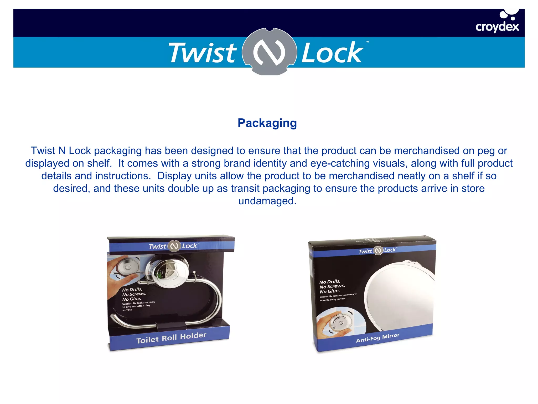 Packaging  Twist N Lock packaging has been designed to ensure that the product can be merchandised on peg or displayed on shelf.  It comes with a strong brand identity and eye-catching visuals, along with full product details and instructions.  Display units allow the product to be merchandised neatly on a shelf if so desired, and these units double up as transit packaging to ensure the products arrive in store undamaged.  