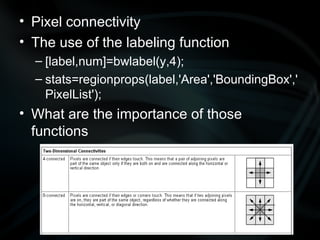 Pixel connectivity The use of the labeling function  [label,num]=bwlabel(y,4); stats=regionprops(label,'Area','BoundingBox','PixelList'); What are the importance of those functions 