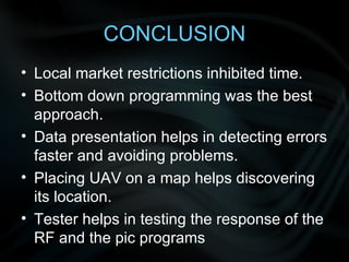 CONCLUSION Local market restrictions inhibited time. Bottom down programming was the best approach. Data presentation helps in detecting errors faster and avoiding problems. Placing UAV on a map helps discovering its location. Tester helps in testing the response of the RF and the pic programs 