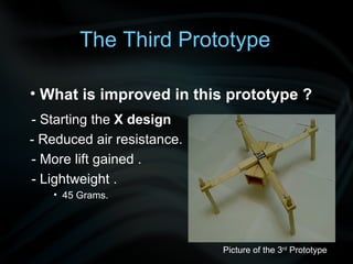 - Starting the  X design  - Reduced air resistance. - More lift gained . - Lightweight . 45 Grams.  Picture of the 3 rd  Prototype What is improved in this prototype ? The Third Prototype 