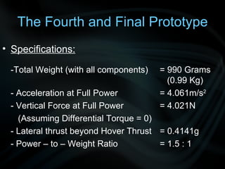 Specifications: -Total Weight (with all components)  = 990 Grams    (0.99 Kg) - Acceleration at Full Power = 4.061m/s 2 - Vertical Force at Full Power = 4.021N   (Assuming Differential Torque = 0) - Lateral thrust beyond Hover Thrust = 0.4141g - Power – to – Weight Ratio  = 1.5 : 1  The Fourth and Final Prototype 