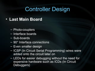 Controller Design Last Main Board Photo-couplers Interface boards Sub-boards 90 ° Interface connections Even smaller design ICSP (In Circuit Serial Programming) wires were added onto the circuit later on LEDs for easier debugging without the need for expensive hardware such as ICDs (In Circuit Debuggers) 