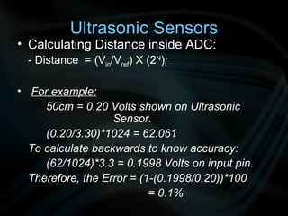 Calculating Distance inside ADC: - Distance  = (V in /V ref ) X (2 N ) ; For example: 50cm = 0.20 Volts shown on Ultrasonic    Sensor. (0.20/3.30)*1024 = 62.061 To calculate backwards to know accuracy: (62/1024)*3.3 = 0.1998 Volts on input pin. Therefore, the Error = (1-(0.1998/0.20))*100   = 0.1% Ultrasonic Sensors 