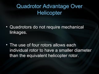 Quadrotor Advantage Over Helicopter Quadrotors do not require mechanical linkages.  T he use of four rotors allows each individual rotor to have a smaller diameter than the equivalent helicopter rotor . 