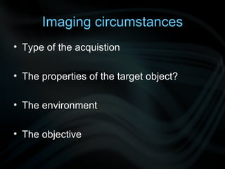 Imaging circumstances Type of the acquistion The properties of the target object? The environment The objective  