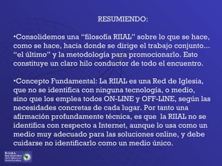 RESUMIENDO: Consolidemos una “filosofía RIIAL” sobre lo que se hace, como se hace, hacia donde se dirige el trabajo conjunto... “el último” y la metodología para promocionarlo. Esto constituye un claro hilo conductor de todo el encuentro. Concepto Fundamental: La RIIAL es una Red de Iglesia, que no se identifica con ninguna tecnología, o medio, sino que los emplea todos ON-LINE y OFF-LINE, según las necesidades concretas de cada lugar. Por tanto una afirmación profundamente técnica, es que  la RIIAL no se identifica con respecto a Internet, aunque lo usa como un medio muy adecuado para las soluciones online, y debe cuidarse no identificarlo como un medio único. 