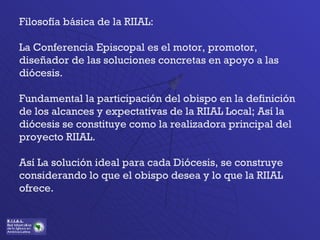 Filosofía básica de la RIIAL:  La Conferencia Episcopal es el motor, promotor, diseñador de las soluciones concretas en apoyo a las diócesis. Fundamental la participación del obispo en la definición de los alcances y expectativas de la RIIAL Local; Así la diócesis se constituye como la realizadora principal del proyecto RIIAL. Así La solución ideal para cada Diócesis, se construye considerando lo que el obispo desea y lo que la RIIAL ofrece. 