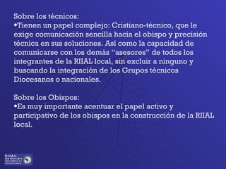Sobre los técnicos: Tienen un papel complejo: Cristiano-técnico, que le exige comunicación sencilla hacia el obispo y precisión técnica en sus soluciones. Así como la capacidad de comunicarse con los demás “asesores” de todos los integrantes de la RIIAL local, sin excluir a ninguno y buscando la integración de los Grupos técnicos Diocesanos o nacionales. Sobre los Obispos: Es muy importante acentuar el papel activo y participativo de los obispos en la construcción de la RIIAL local. 
