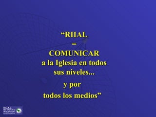 y por todos los medios” “ RIIAL = COMUNICAR a la Iglesia en todos sus niveles... 
