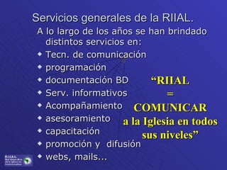 Servicios generales de la RIIAL.  A lo largo de los años se han brindado distintos servicios en: Tecn. de comunicación programación documentación BD Serv. informativos Acompañamiento asesoramiento capacitación promoción y  difusión webs, mails... “ RIIAL = COMUNICAR a la Iglesia en todos sus niveles” 