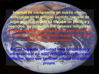 Internet es ciertamente un nuevo «foro», entendido en el antiguo sentido romano de lugar público donde se trataba de política y negocios, se cumplían los deberes religiosos,  se desarrollaba gran parte de la vida social de la ciudad, y se manifestaba lo mejor y lo peor de la naturaleza humana. Era un lugar de la ciudad muy concurrido y animado, que no sólo reflejaba la cultura del ambiente, sino que también creaba una cultura propia.   