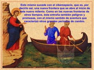 Esto mismo sucede con el ciberespacio, que es, por decirlo así, una nueva frontera que se abre al inicio de este nuevo milenio. Como en las nuevas fronteras de otros tiempos, ésta entraña también peligros y promesas, con el mismo sentido de aventura que caracterizó otros grandes períodos de cambio. 