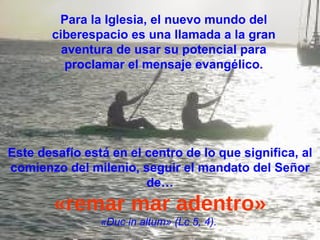 Este desafío está en el centro de lo que significa, al comienzo del milenio, seguir el mandato del Señor de… «remar mar adentro» «Duc in altum» (Lc 5, 4).  Para la Iglesia, el nuevo mundo del ciberespacio es una llamada a la gran aventura de usar su potencial para proclamar el mensaje evangélico. 