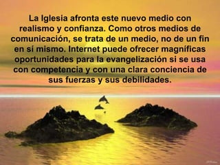 La Iglesia afronta este nuevo medio con realismo y confianza. Como otros medios de comunicación, se trata de un medio, no de un fin en sí mismo. Internet puede ofrecer magníficas oportunidades para la evangelización si se usa con competencia y con una clara conciencia de sus fuerzas y sus debilidades. 