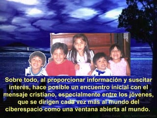 Sobre todo, al proporcionar información y suscitar interés, hace posible un encuentro inicial con el mensaje cristiano, especialmente entre los jóvenes, que se dirigen cada vez más al mundo del ciberespacio como una ventana abierta al mundo.  