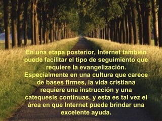 En una etapa posterior, Internet también puede facilitar el tipo de seguimiento que requiere la evangelización. Especialmente en una cultura que carece de bases firmes, la vida cristiana requiere una instrucción y una catequesis continuas, y esta es tal vez el área en que Internet puede brindar una excelente ayuda. 