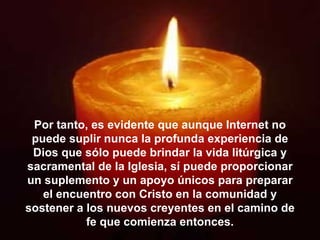Por tanto, es evidente que aunque Internet no puede suplir nunca la profunda experiencia de Dios que sólo puede brindar la vida litúrgica y sacramental de la Iglesia, sí puede proporcionar un suplemento y un apoyo únicos para preparar el encuentro con Cristo en la comunidad y sostener a los nuevos creyentes en el camino de fe que comienza entonces. 