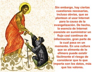 Sin embargo, hay ciertas cuestiones necesarias, incluso obvias, que se plantean al usar Internet para la causa de la evangelización. De hecho, la esencia de Internet consiste en suministrar un flujo casi continuo de información, gran parte de la cual pasa en un momento. En una cultura que se alimenta de lo efímero puede existir fácilmente el riesgo de considerar que lo que importa son los datos, más que los valores. 