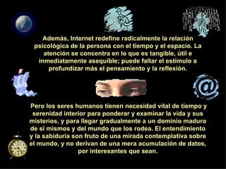 Además, Internet redefine radicalmente la relación psicológica de la persona con el tiempo y el espacio. La atención se concentra en lo que es tangible, útil e inmediatamente asequible; puede faltar el estímulo a profundizar más el pensamiento y la reflexión. Pero los seres humanos tienen necesidad vital de tiempo y serenidad interior para ponderar y examinar la vida y sus misterios, y para llegar gradualmente a un dominio maduro de sí mismos y del mundo que los rodea. El entendimiento y la sabiduría son fruto de una mirada contemplativa sobre el mundo, y no derivan de una mera acumulación de datos, por interesantes que sean. 