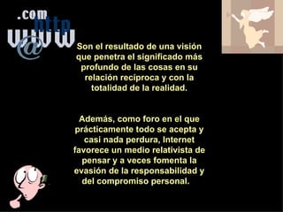 Son el resultado de una visión que penetra el significado más profundo de las cosas en su relación recíproca y con la totalidad de la realidad. Además, como foro en el que prácticamente todo se acepta y casi nada perdura, Internet favorece un medio relativista de pensar y a veces fomenta la evasión de la responsabilidad y del compromiso personal.  