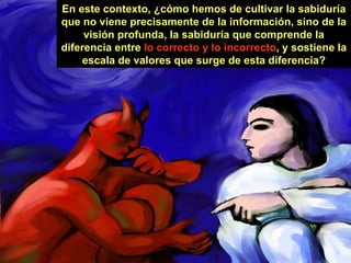 En este contexto, ¿cómo hemos de cultivar la sabiduría que no viene precisamente de la información, sino de la visión profunda, la sabiduría que comprende la diferencia entre  lo correcto y lo incorrecto , y sostiene la escala de valores que surge de esta diferencia? 