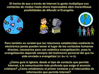 El hecho de que a través de Internet la gente multiplique sus contactos de modos hasta ahora impensables abre maravillosas posibilidades de difundir el Evangelio. Pero también es verdad que las relaciones establecidas mediante la electrónica jamás pueden tomar el lugar de los contactos humanos directos, necesarios para una auténtica evangelización, pues la evangelización depende siempre del testimonio personal del que ha sido enviado a evangelizar ( cf. Rm 10, 14-15). ¿Cómo guía la Iglesia, desde el tipo de contacto que permite Internet, a la comunicación más profunda que exige el anuncio cristiano? ¿Cómo entablamos el primer contacto y el intercambio de información que permite Internet?  