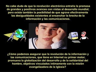 No cabe duda de que la revolución electrónica entraña la promesa de grandes y positivos avances con vistas al desarrollo mundial; pero existe también la posibilidad de que agrave efectivamente las desigualdades existentes al ensanchar la brecha de la información y las comunicaciones. ¿Cómo podemos asegurar que la revolución de la información y las comunicaciones, que tiene en Internet su primer motor, promueva la globalización del desarrollo y de la solidaridad del hombre, objetivos vinculados íntimamente con la misión evangelizadora de la Iglesia?  