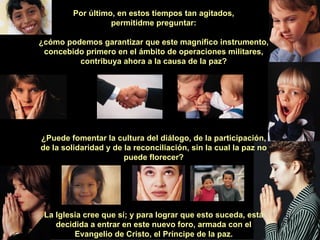 Por último, en estos tiempos tan agitados, permitidme preguntar: ¿cómo podemos garantizar que este magnífico instrumento, concebido primero en el ámbito de operaciones militares, contribuya ahora a la causa de la paz? ¿Puede fomentar la cultura del diálogo, de la participación, de la solidaridad y de la reconciliación, sin la cual la paz no puede florecer? La Iglesia cree que sí; y para lograr que esto suceda, está decidida a entrar en este nuevo foro, armada con el Evangelio de Cristo, el Príncipe de la paz. 