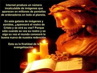 Internet produce un número incalculable de imágenes que aparecen en millones de pantallas de ordenadores en todo el planeta.  En esta galaxia de imágenes y sonidos, ¿aparecerá el rostro de Cristo y se oirá su voz? Porque sólo cuando se vea su rostro y se oiga su voz el mundo conocerá la buena nueva de nuestra redención.  Esta es la finalidad de la evangelización. 