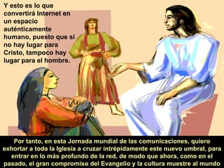 Por tanto, en esta Jornada mundial de las comunicaciones, quiero exhortar a toda la Iglesia a cruzar intrépidamente este nuevo umbral, para entrar en lo más profundo de la red, de modo que ahora, como en el pasado, el gran compromiso del Evangelio y la cultura muestre al mundo Y esto es lo que convertirá Internet en un espacio auténticamente humano, puesto que si no hay lugar para Cristo, tampoco hay lugar para el hombre. 