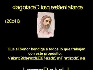 «la gloria de Dios que está en la faz de Cristo» (2 Co 4, 6) Que el Señor bendiga a todos lo que trabajan con este propósito.  Vaticano, 24 de enero de 2002, fiesta de San Francisco de Sales  Joannes Paulus II 